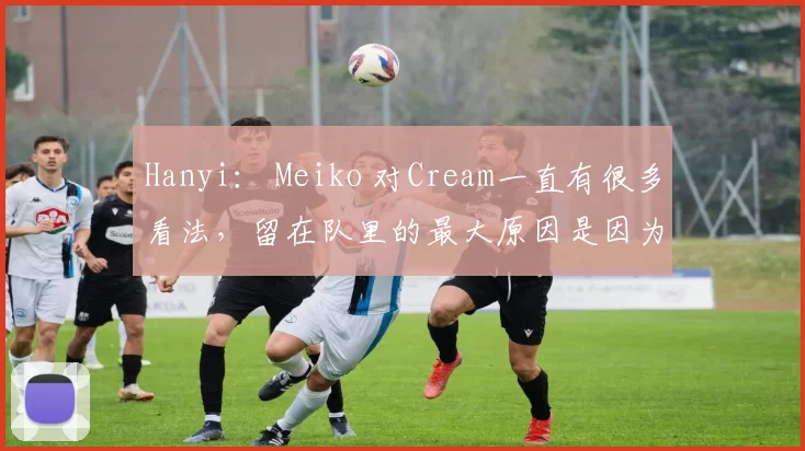 Hanyi： Meiko 对Cream一直有很多看法，留在队里的最大原因是因为JK