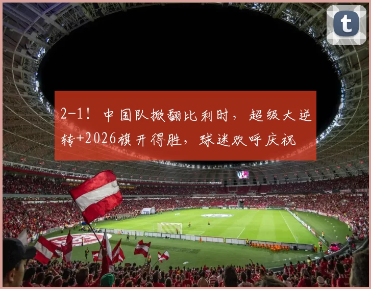 2-1！中国队掀翻比利时，超级大逆转+2026旗开得胜，球迷欢呼庆祝