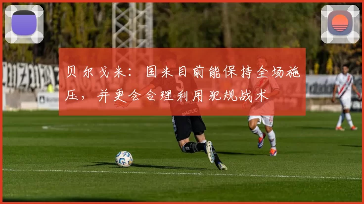 贝尔戈米：国米目前能保持全场施压，并更会合理利用犯规战术