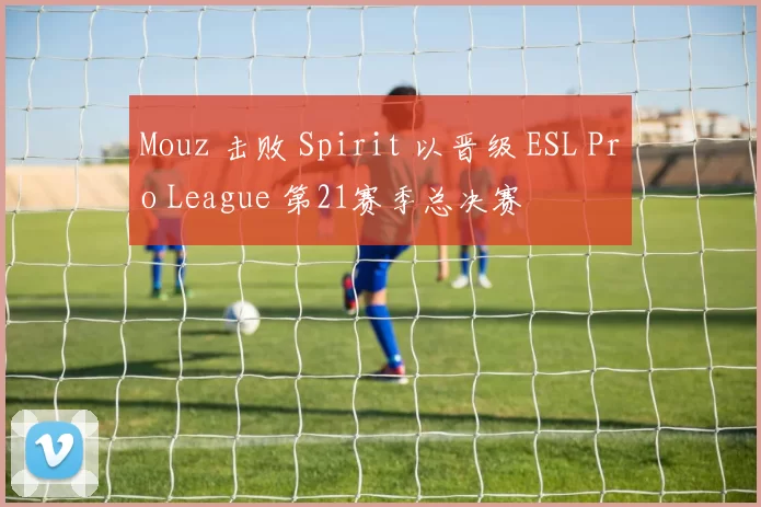 Mouz 击败 Spirit 以晋级 ESL Pro League 第21赛季总决赛