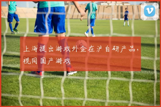 上海提出游戏外企在沪自研产品，视同国产游戏