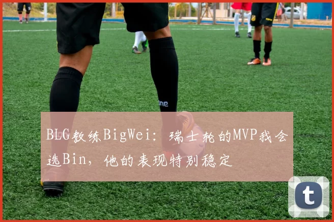 BLG教练BigWei：瑞士轮的MVP我会选Bin，他的表现特别稳定
