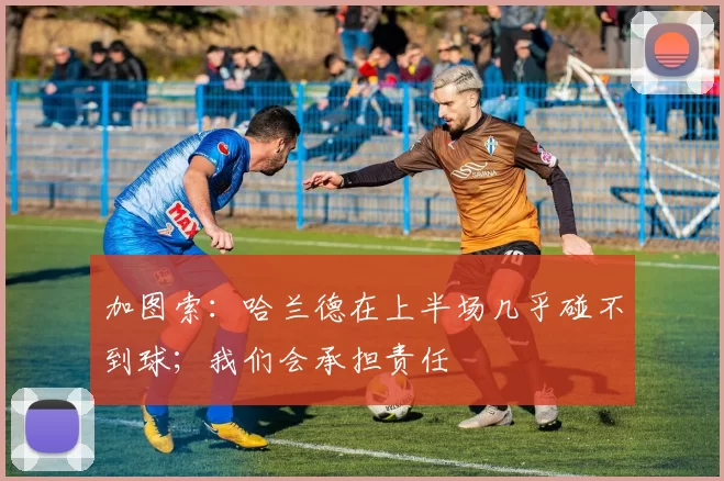 加图索：哈兰德在上半场几乎碰不到球；我们会承担责任