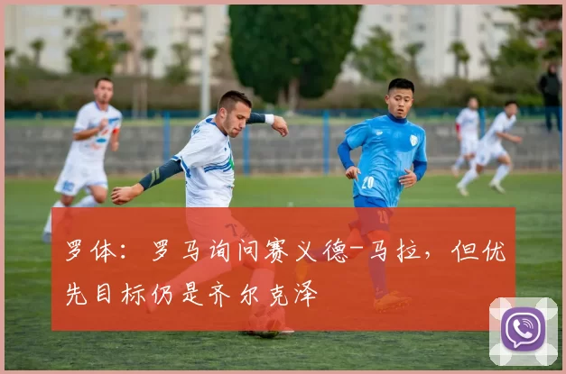 罗体：罗马询问赛义德-马拉，但优先目标仍是齐尔克泽