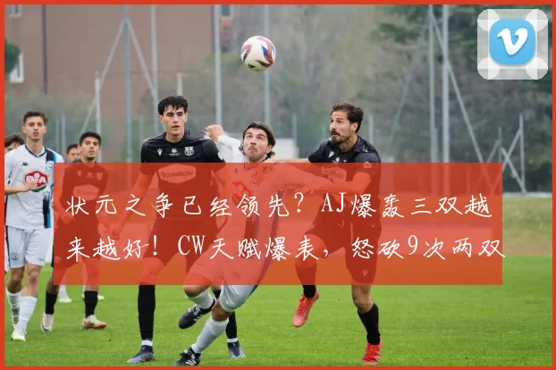 状元之争已经领先？AJ爆轰三双越来越好！CW天赋爆表，怒砍9次两双，已经进入三甲讨论！NCAA战报！