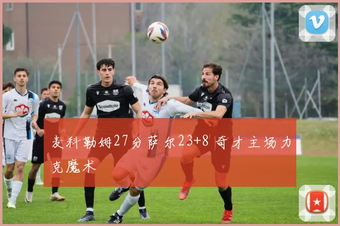 麦科勒姆27分萨尔23+8 奇才主场力克魔术