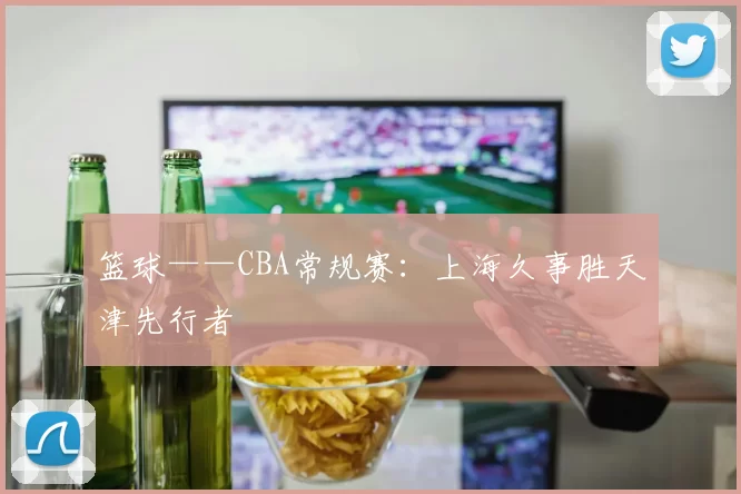 篮球——CBA常规赛：上海久事胜天津先行者