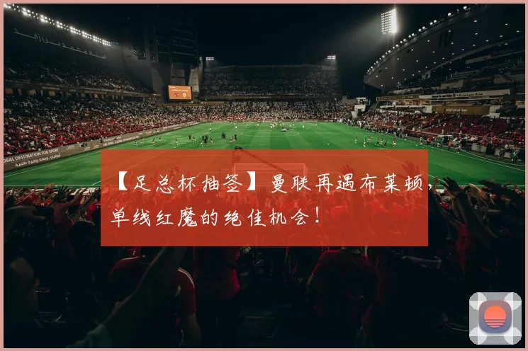 【足总杯抽签】曼联再遇布莱顿，单线红魔的绝佳机会！