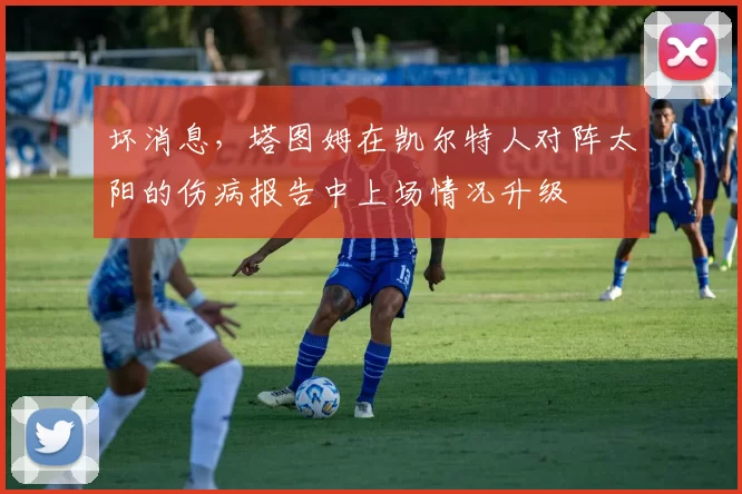 坏消息，塔图姆在凯尔特人对阵太阳的伤病报告中上场情况升级