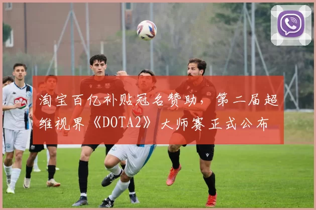 淘宝百亿补贴冠名赞助，第二届超维视界《DOTA2》大师赛正式公布