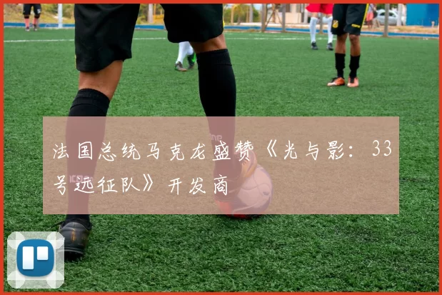 法国总统马克龙盛赞《光与影：33号远征队》开发商