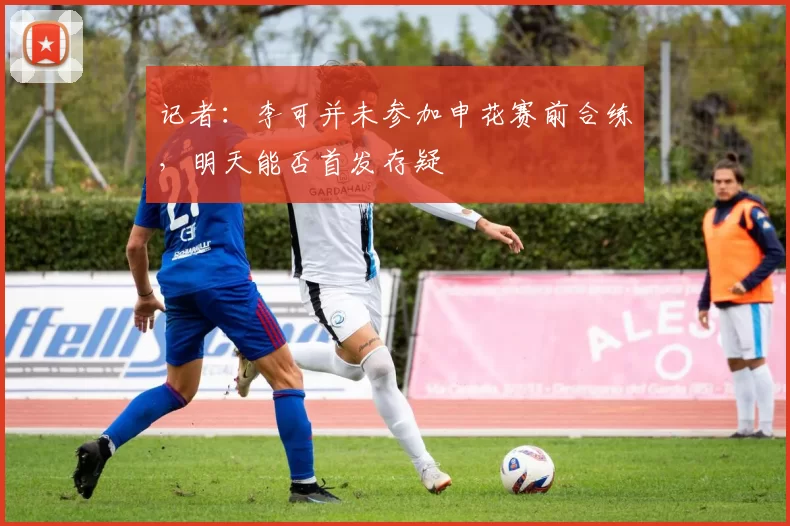 记者：李可并未参加申花赛前合练，明天能否首发存疑
