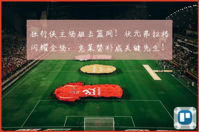 独行侠主场狙击篮网！状元弗拉格闪耀全场，克莱替补成关键先生！