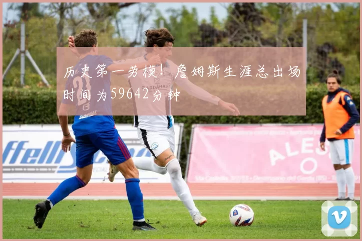 历史第一劳模！詹姆斯生涯总出场时间为59642分钟