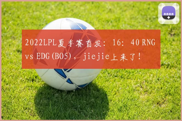 2022LPL夏季赛首发：16：40 RNG vs EDG(BO5)，jiejie上来了！