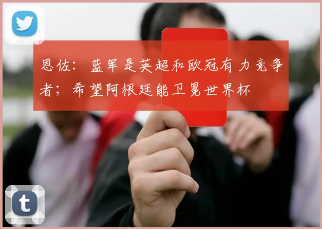 恩佐：蓝军是英超和欧冠有力竞争者；希望阿根廷能卫冕世界杯