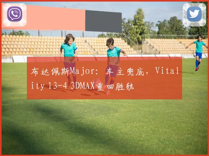 布达佩斯Major：车主兜底，Vitality 13-4 3DMAX重回胜轨