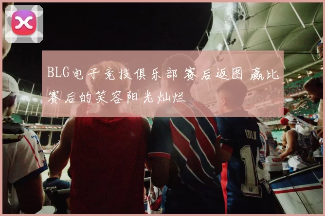 BLG电子竞技俱乐部 赛后返图 赢比赛后的笑容阳光灿烂