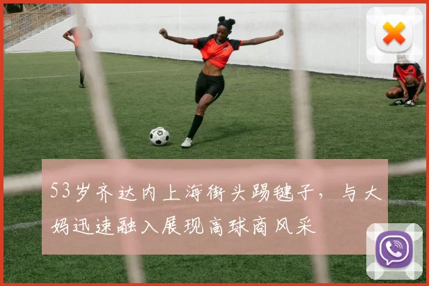 53岁齐达内上海街头踢毽子，与大妈迅速融入展现高球商风采