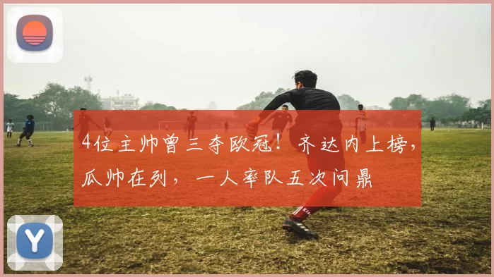 4位主帅曾三夺欧冠！齐达内上榜，瓜帅在列，一人率队五次问鼎