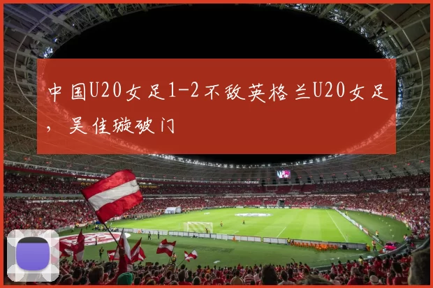 中国U20女足1-2不敌英格兰U20女足，吴佳璇破门