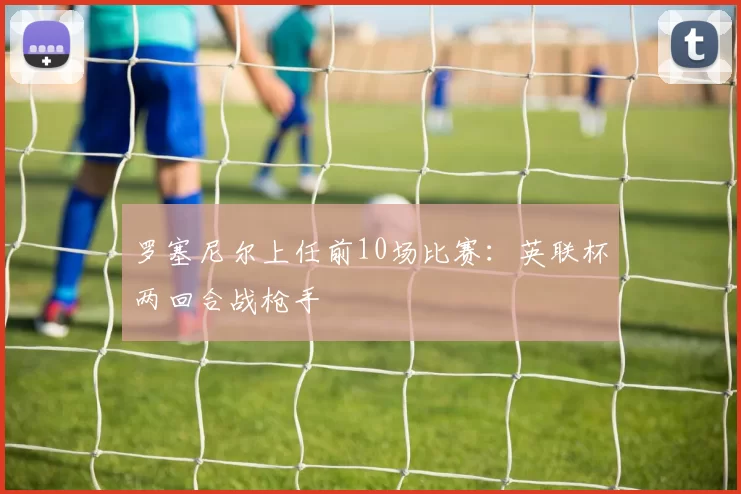 罗塞尼尔上任前10场比赛：英联杯两回合战枪手
