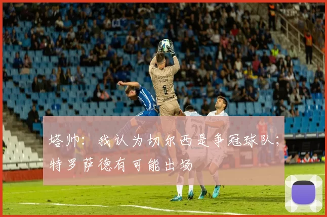 塔帅：我认为切尔西是争冠球队；特罗萨德有可能出场