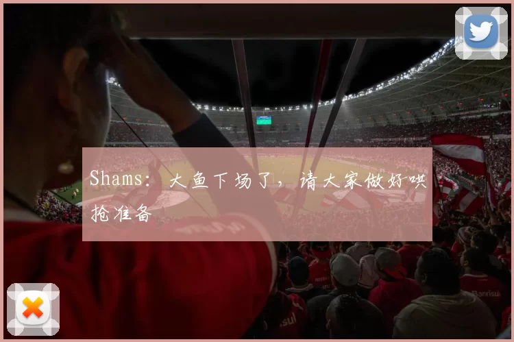 Shams：大鱼下场了，请大家做好哄抢准备