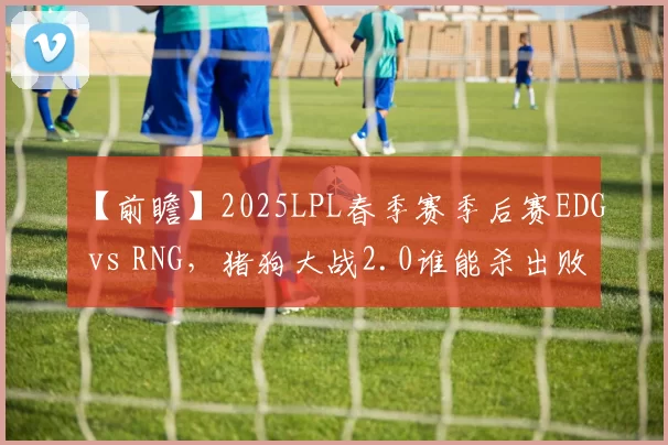 【前瞻】2025LPL春季赛季后赛EDG vs RNG，猪狗大战2.0谁能杀出败者组？