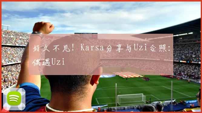 好久不见！Karsa分享与Uzi合照：偶遇Uzi