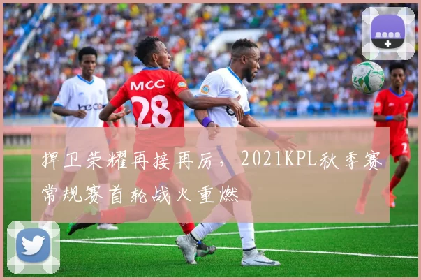 捍卫荣耀再接再厉，2021KPL秋季赛常规赛首轮战火重燃