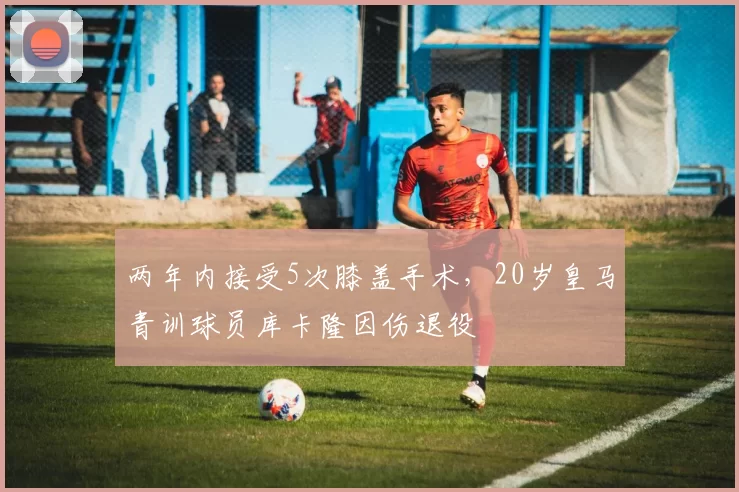 两年内接受5次膝盖手术，20岁皇马青训球员库卡隆因伤退役