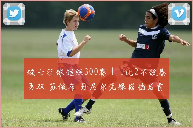 瑞士羽球超级300赛｜ 1比2不敌泰男双 苏依布 丹尼尔无缘搭档后首冠