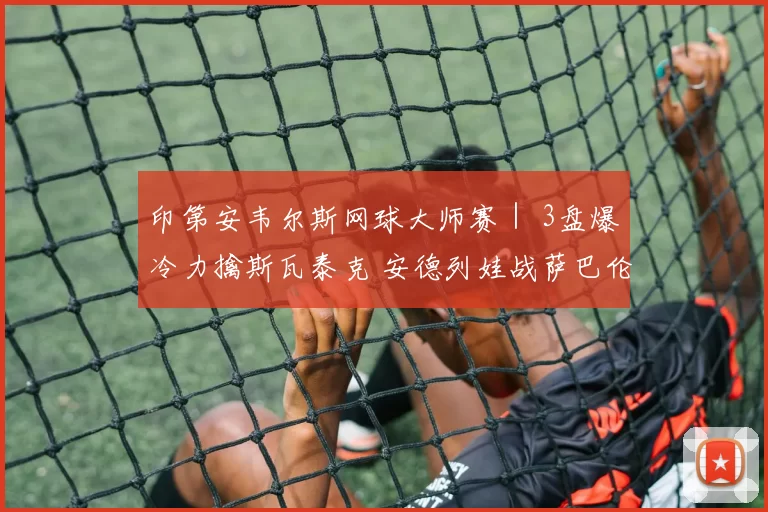 印第安韦尔斯网球大师赛｜ 3盘爆冷力擒斯瓦泰克 安德列娃战萨巴伦卡争冠