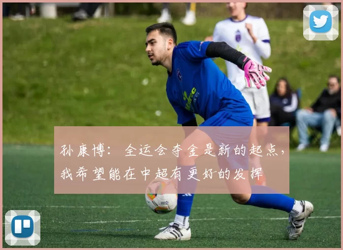 孙康博：全运会夺金是新的起点，我希望能在中超有更好的发挥