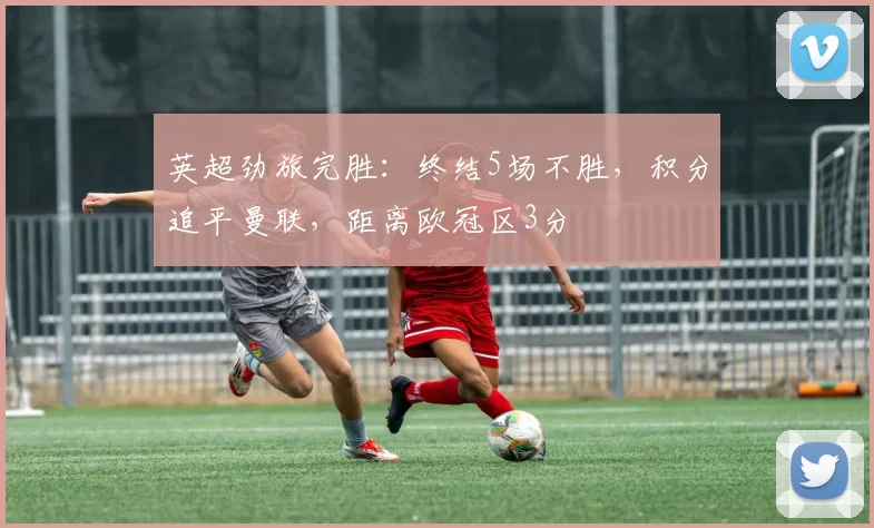 英超劲旅完胜：终结5场不胜，积分追平曼联，距离欧冠区3分