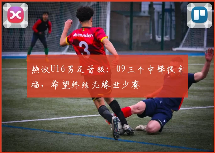 热议U16男足晋级：09三个中锋很幸福，希望终结无缘世少赛