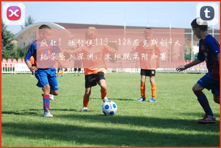 疯狂！独行侠113—128尼克斯创4大纪录坠入深渊，太阳脱离附加赛