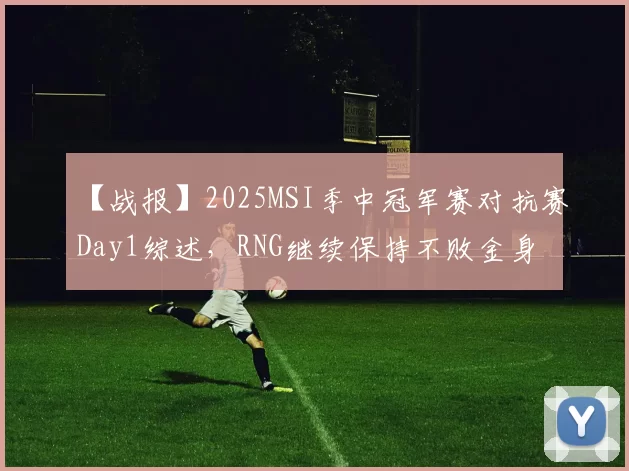 【战报】2025MSI季中冠军赛对抗赛Day1综述，RNG继续保持不败金身