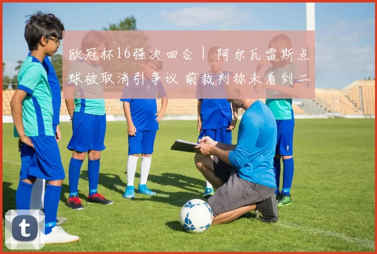 欧冠杯16强次回合｜ 阿尔瓦雷斯点球被取消引争议 前裁判称未看到二次触球