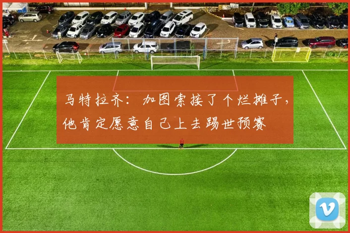 马特拉齐：加图索接了个烂摊子，他肯定愿意自己上去踢世预赛