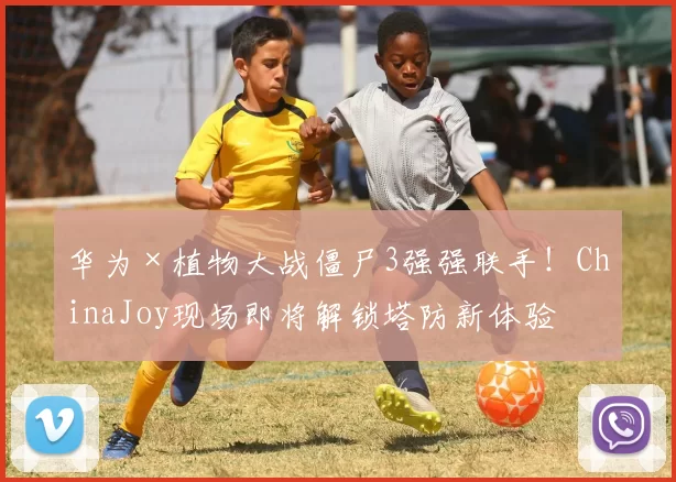 华为×植物大战僵尸3强强联手！ChinaJoy现场即将解锁塔防新体验