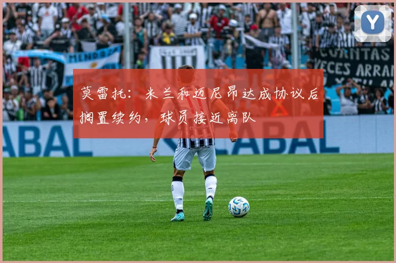 莫雷托：米兰和迈尼昂达成协议后搁置续约，球员接近离队