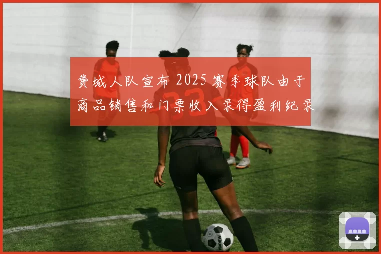 费城人队宣布 2025 赛季球队由于商品销售和门票收入录得盈利纪录